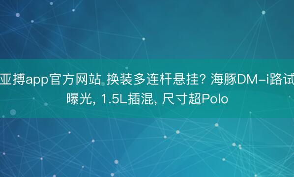 亚搏app官方网站 换装多连杆悬挂? 海豚DM-i路试曝光， 1.5L插混， 尺寸超Polo