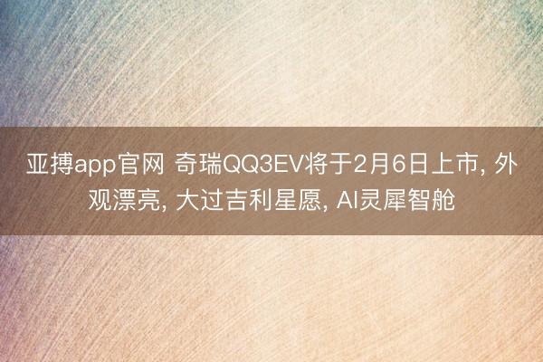 亚搏app官网 奇瑞QQ3EV将于2月6日上市, 外观漂亮, 大过吉利星愿, AI灵犀智舱