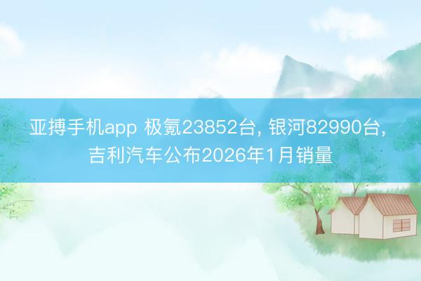 亚搏手机app 极氪23852台, 银河82990台, 吉利汽车公布2026年1月销量