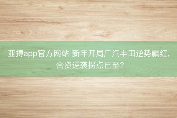 亚搏app官方网站 新年开局广汽丰田逆势飘红, 合资逆袭拐点已至?