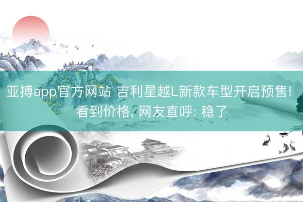 亚搏app官方网站 吉利星越L新款车型开启预售! 看到价格， 网友直呼: 稳了