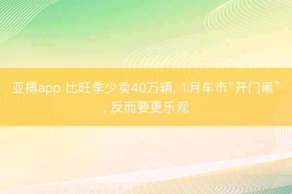 亚搏app 比旺季少卖40万辆, 1月车市“开门黑”, 反而要更乐观