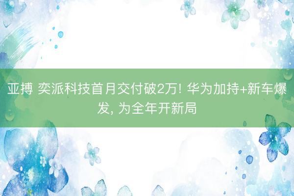 亚搏 奕派科技首月交付破2万! 华为加持+新车爆发， 为全年开新局