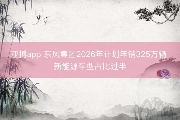 亚搏app 东风集团2026年计划年销325万辆 新能源车型占比过半