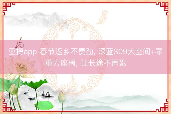 亚搏app 春节返乡不费劲， 深蓝S09大空间+零重力座椅， 让长途不再累