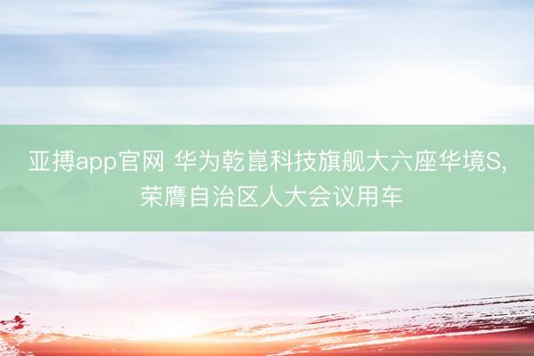 亚搏app官网 华为乾崑科技旗舰大六座华境S, 荣膺自治区人大会议用车