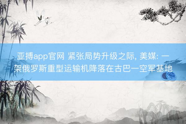 亚搏app官网 紧张局势升级之际， 美媒: 一架俄罗斯重型运输机降落在古巴一空军基地