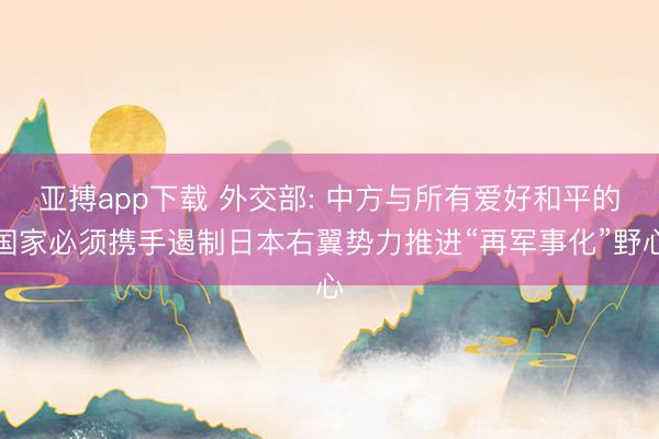亚搏app下载 外交部: 中方与所有爱好和平的国家必须携手遏制日本右翼势力推进“再军事化”野心