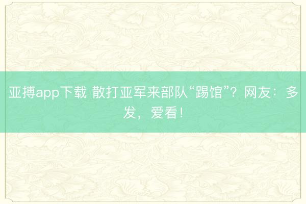 亚搏app下载 散打亚军来部队“踢馆”？网友：多发，爱看！