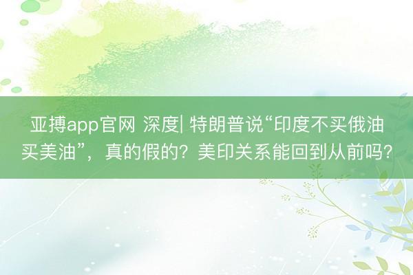 亚搏app官网 深度| 特朗普说“印度不买俄油买美油”，真的假的？美印关系能回到从前吗？