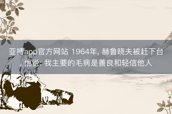 亚搏app官方网站 1964年， 赫鲁晓夫被赶下台， 他说: 我主要的毛病是善良和轻信他人