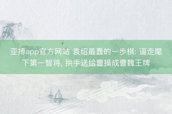 亚搏app官方网站 袁绍最蠢的一步棋: 逼走麾下第一智将， 拱手送给曹操成曹魏王牌