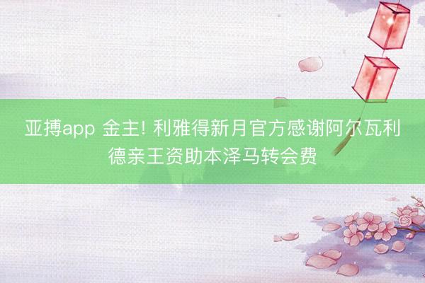 亚搏app 金主! 利雅得新月官方感谢阿尔瓦利德亲王资助本泽马转会费