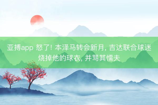 亚搏app 怒了! 本泽马转会新月， 吉达联合球迷烧掉他的球衣， 并骂其懦夫