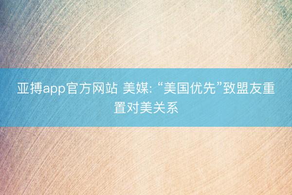 亚搏app官方网站 美媒: “美国优先”致盟友重置对美关系