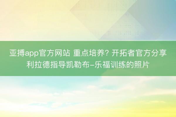 亚搏app官方网站 重点培养? 开拓者官方分享利拉德指导凯勒布-乐福训练的照片