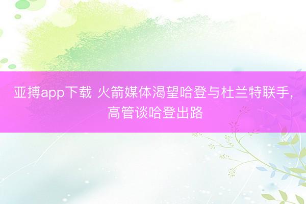 亚搏app下载 火箭媒体渴望哈登与杜兰特联手, 高管谈哈登出路
