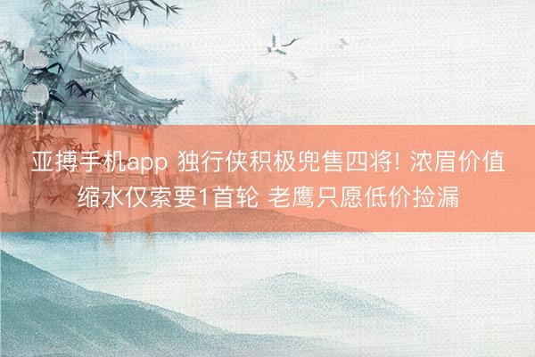 亚搏手机app 独行侠积极兜售四将! 浓眉价值缩水仅索要1首轮 老鹰只愿低价捡漏