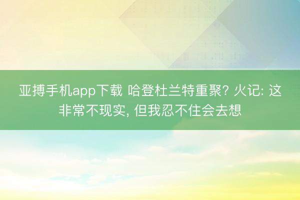 亚搏手机app下载 哈登杜兰特重聚? 火记: 这非常不现实， 但我忍不住会去想