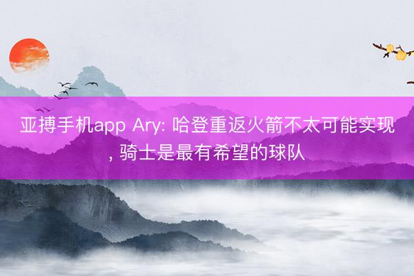 亚搏手机app Ary: 哈登重返火箭不太可能实现, 骑士是最有希望的球队