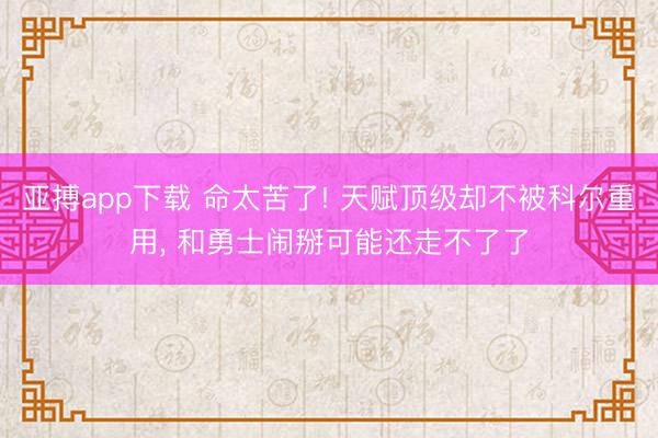 亚搏app下载 命太苦了! 天赋顶级却不被科尔重用， 和勇士闹掰可能还走不了了