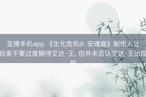 亚搏手机app 《生化危机9: 安魂曲》制作人让玩家不要过度期待艾达·王， 但并未否认艾达·王出现