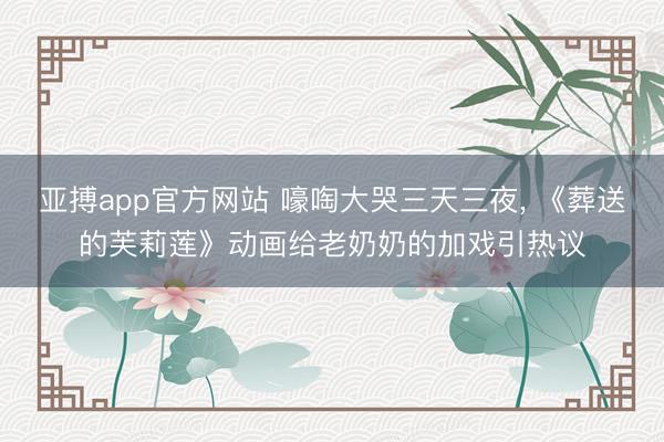 亚搏app官方网站 嚎啕大哭三天三夜, 《葬送的芙莉莲》动画给老奶奶的加戏引热议