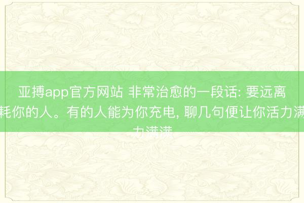 亚搏app官方网站 非常治愈的一段话: 要远离消耗你的人。有的人能为你充电， 聊几句便让你活力满满