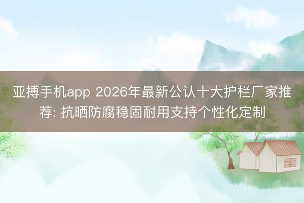 亚搏手机app 2026年最新公认十大护栏厂家推荐: 抗晒防腐稳固耐用支持个性化定制