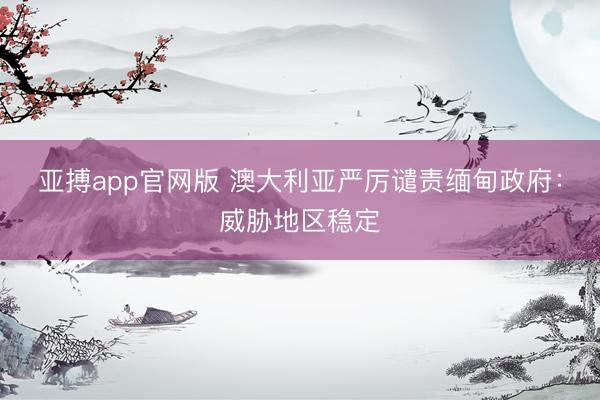 亚搏app官网版 澳大利亚严厉谴责缅甸政府：威胁地区稳定