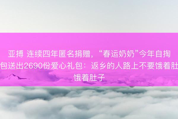 亚搏 连续四年匿名捐赠，“春运奶奶”今年自掏腰包送出2690份爱心礼包：返乡的人路上不要饿着肚子