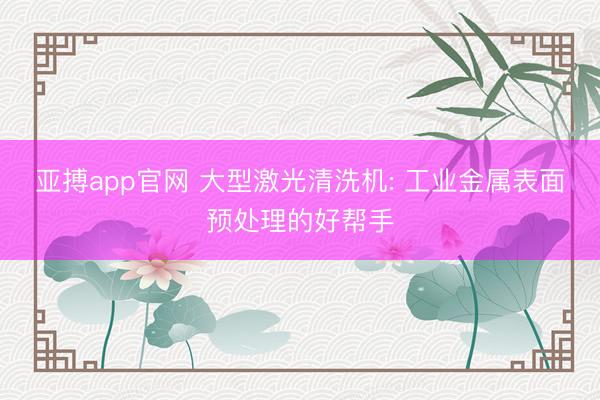 亚搏app官网 大型激光清洗机: 工业金属表面预处理的好帮手