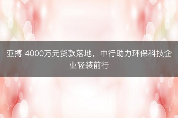 亚搏 4000万元贷款落地，中行助力环保科技企业轻装前行