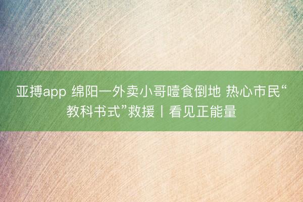 亚搏app 绵阳一外卖小哥噎食倒地 热心市民“教科书式”救援丨看见正能量
