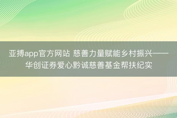 亚搏app官方网站 慈善力量赋能乡村振兴——华创证券爱心黔诚慈善基金帮扶纪实