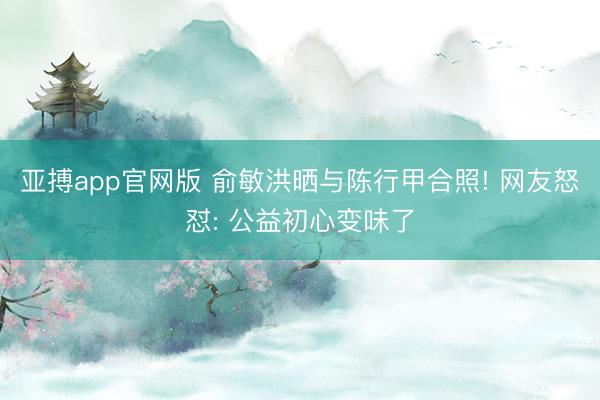 亚搏app官网版 俞敏洪晒与陈行甲合照! 网友怒怼: 公益初心变味了