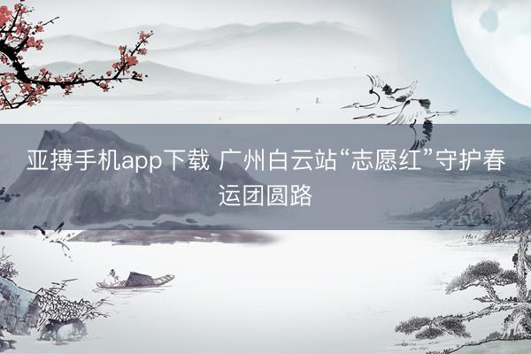 亚搏手机app下载 广州白云站“志愿红”守护春运团圆路