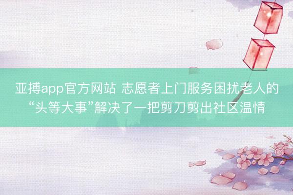 亚搏app官方网站 志愿者上门服务困扰老人的“头等大事”解决了一把剪刀剪出社区温情