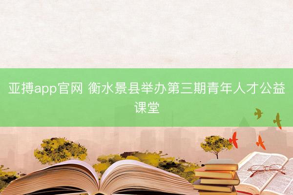 亚搏app官网 衡水景县举办第三期青年人才公益课堂