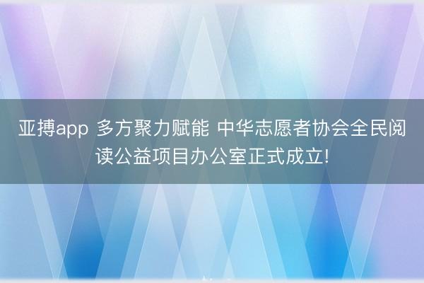 亚搏app 多方聚力赋能 中华志愿者协会全民阅读公益项目办公室正式成立!