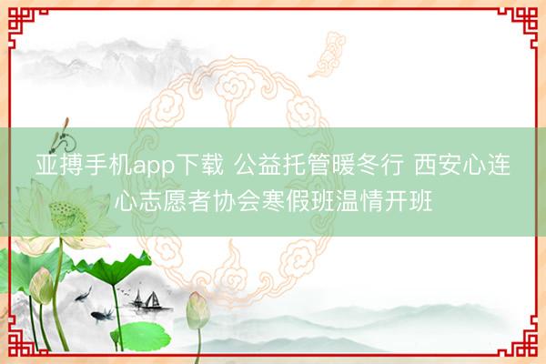 亚搏手机app下载 公益托管暖冬行 西安心连心志愿者协会寒假班温情开班