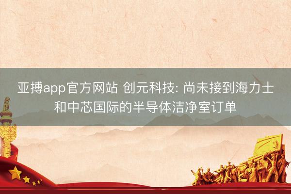 亚搏app官方网站 创元科技: 尚未接到海力士和中芯国际的半导体洁净室订单