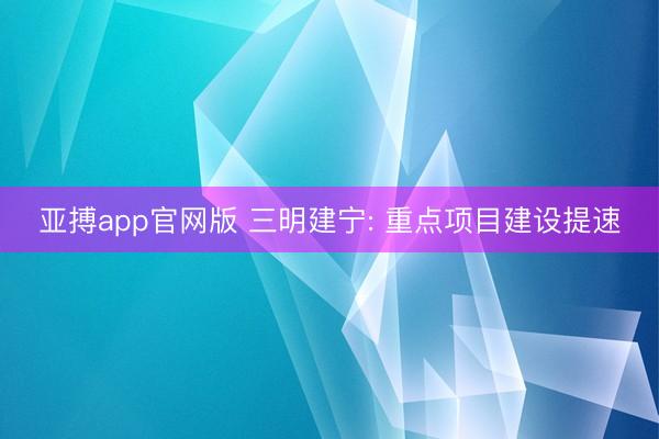 亚搏app官网版 三明建宁: 重点项目建设提速