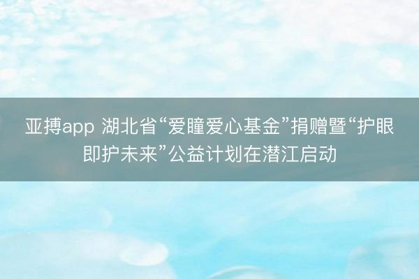 亚搏app 湖北省“爱瞳爱心基金”捐赠暨“护眼即护未来”公益计划在潜江启动