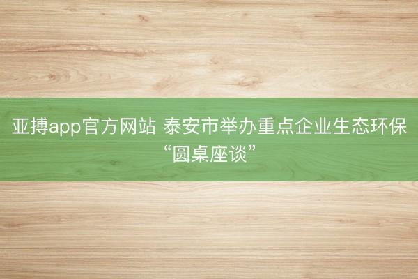 亚搏app官方网站 泰安市举办重点企业生态环保“圆桌座谈”