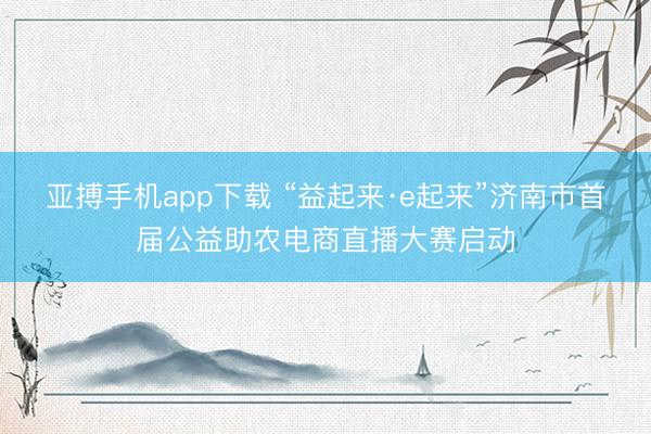 亚搏手机app下载 “益起来·e起来”济南市首届公益助农电商直播大赛启动