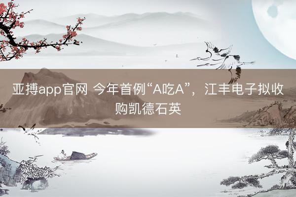 亚搏app官网 今年首例“A吃A”，江丰电子拟收购凯德石英