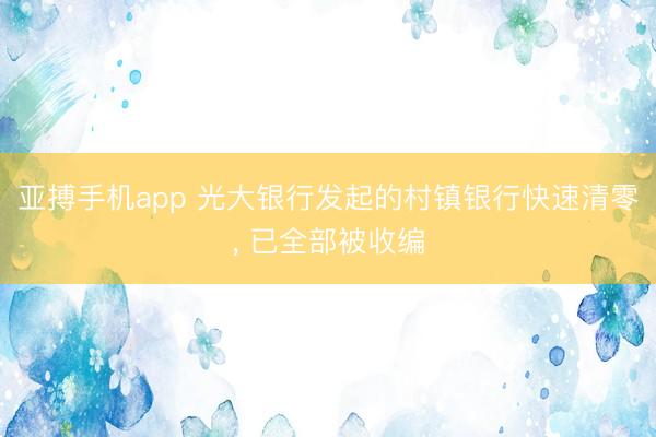 亚搏手机app 光大银行发起的村镇银行快速清零， 已全部被收编