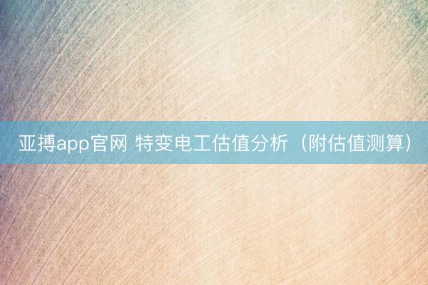 亚搏app官网 特变电工估值分析（附估值测算）