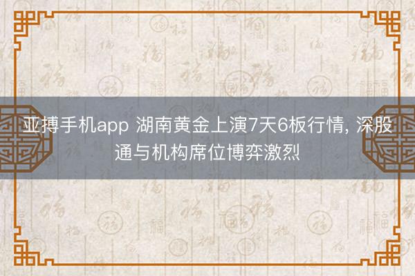 亚搏手机app 湖南黄金上演7天6板行情, 深股通与机构席位博弈激烈